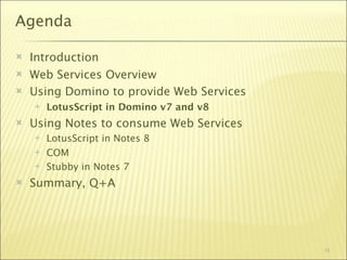 Agenda

   Introduction
   Web Services Overview
   Using Domino to provide Web Services
       LotusScript in Domino v7 and v8
   Using Notes to consume Web Services
       LotusScript in Notes 8
       COM
       Stubby in Notes 7
   Summary, Q+A




                                           18
 