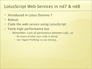 LotusScript Web Services in nd7 & nd8
   Introduced in Lotus Domino 7
   Robust
   Code the web service using LotusScript
   Fairly high performance but
       Remember: Lack of persistence between calls, so
            Be aware of what your code is doing!
            Use ‘Agent Proﬁling’ to see timings…




                                                          19
 