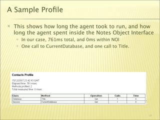 A Sample Proﬁle

   This shows how long the agent took to run, and how
    long the agent spent inside the Notes Object Interface
       In our case, 761ms total, and 0ms within NOI
       One call to CurrentDatabase, and one call to Title.




       Obviously, this wasn’t a very interesting web service call…


                                                                      21
 