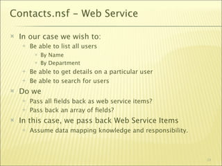 Contacts.nsf - Web Service

   In our case we wish to:
       Be able to list all users
            By Name
            By Department
       Be able to get details on a particular user
       Be able to search for users
   Do we
       Pass all ﬁelds back as web service items?
       Pass back an array of ﬁelds?
   In this case, we pass back Web Service Items
       Assume data mapping knowledge and responsibility.



                                                            23
 