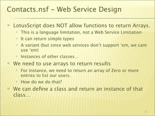 Contacts.nsf - Web Service Design

   LotusScript does NOT allow functions to return Arrays.
       This is a language limitation, not a Web Service Limitation
       It can return simple types
       A variant (but since web services don’t support ‘em, we cant
        use ‘em)
       Instances of other classes…
   We need to use arrays to return results
       For instance, we need to return an array of Zero or more
        entries to list our users.
       How do we do that?
   We can deﬁne a class and return an instance of that
    class…


                                                                   25
 