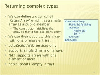 Returning complex types

   We can deﬁne a class called
    ‘ReturnArray’ which has a single            Class returnArray
    array as a public member.                      Public S() As String
       The constructor initialises the            Sub new
                                                        Redim S(0)
        array so that it has one blank entry.
                                                        S(0) = ""
   We can then populate this array                End Sub
     with one or more entries.                  End Class

   LotusScript Web services only
   supports single dimension arrays.
   Nd7 supports arrays with one
    element or more
   nd8 supports ‘empty’ arrays.

                                                                          26
 