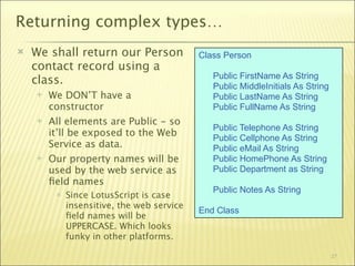 Returning complex types…
   We shall return our Person              Class Person
    contact record using a
                                               Public FirstName As String
    class.                                     Public MiddleInitials As String
       We DON’T have a                        Public LastName As String
        constructor                            Public FullName As String
       All elements are Public - so
                                               Public Telephone As String
        it’ll be exposed to the Web            Public Cellphone As String
        Service as data.                       Public eMail As String
       Our property names will be             Public HomePhone As String
        used by the web service as             Public Department as String
        ﬁeld names
                                               Public Notes As String
            Since LotusScript is case
             insensitive, the web service
                                            End Class
             ﬁeld names will be
             UPPERCASE. Which looks
             funky in other platforms.

                                                                                 27
 