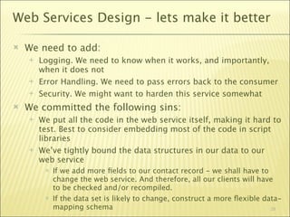 Web Services Design - lets make it better

   We need to add:
       Logging. We need to know when it works, and importantly,
        when it does not
       Error Handling. We need to pass errors back to the consumer
       Security. We might want to harden this service somewhat
   We committed the following sins:
       We put all the code in the web service itself, making it hard to
        test. Best to consider embedding most of the code in script
        libraries
       We’ve tightly bound the data structures in our data to our
        web service
            If we add more ﬁelds to our contact record - we shall have to
             change the web service. And therefore, all our clients will have
             to be checked and/or recompiled.
            If the data set is likely to change, construct a more ﬂexible data-
             mapping schema                                                  29
 