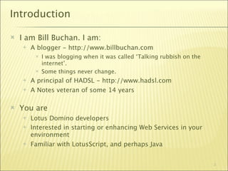 Introduction

   I am Bill Buchan. I am:
       A blogger - http://www.billbuchan.com
            I was blogging when it was called ‘Talking rubbish on the
             internet’.
            Some things never change.
       A principal of HADSL - http://www.hadsl.com
       A Notes veteran of some 14 years

   You are
       Lotus Domino developers
       Interested in starting or enhancing Web Services in your
        environment
       Familiar with LotusScript, and perhaps Java


                                                                         3
 