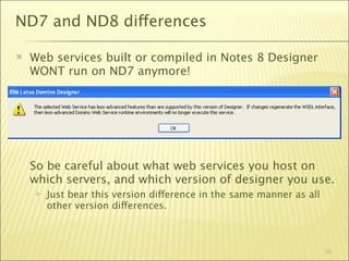 ND7 and ND8 differences

   Web services built or compiled in Notes 8 Designer
    WONT run on ND7 anymore!




    So be careful about what web services you host on
    which servers, and which version of designer you use.
       Just bear this version difference in the same manner as all
        other version differences.



                                                                      30
 