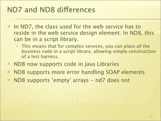 ND7 and ND8 differences

   In ND7, the class used for the web service has to
    reside in the web service design element. In ND8, this
    can be in a script library.
       This means that for complex services, you can place all the
        business code in a script library, allowing simple construction
        of a test harness.
   ND8 now supports code in Java Libraries
   ND8 supports more error handling SOAP elements
   ND8 supports ‘empty’ arrays - nd7 does not




                                                                    31
 