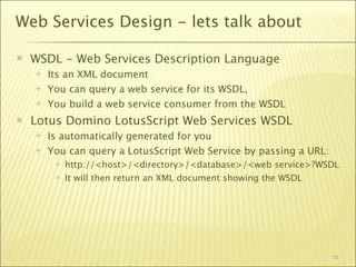 Web Services Design - lets talk about

   WSDL - Web Services Description Language
       Its an XML document
       You can query a web service for its WSDL,
       You build a web service consumer from the WSDL
   Lotus Domino LotusScript Web Services WSDL
       Is automatically generated for you
       You can query a LotusScript Web Service by passing a URL:
            http://<host>/<directory>/<database>/<web service>?WSDL
            It will then return an XML document showing the WSDL




                                                                    33
 