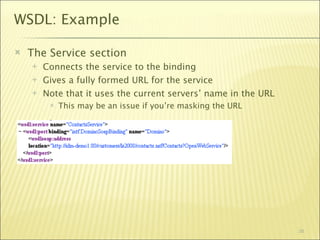 WSDL: Example

   The Service section
       Connects the service to the binding
       Gives a fully formed URL for the service
       Note that it uses the current servers’ name in the URL
            This may be an issue if you’re masking the URL




                                                                 38
 