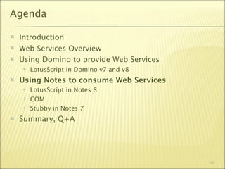 Agenda

   Introduction
   Web Services Overview
   Using Domino to provide Web Services
       LotusScript in Domino v7 and v8
   Using Notes to consume Web Services
       LotusScript in Notes 8
       COM
       Stubby in Notes 7
   Summary, Q+A




                                           39
 