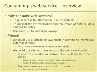 Consuming a web service - overview

   Why consume web services?
       To gain access to information in other systems
       To prevent the syncronisation and replication of external data
        sources to Notes
       Real time, up to date data lookup
   Where?
       We could use a scheduled Java agent in Domino to interrogate
        external services
            No UI means you have to monitor and check
       We could use client-driven code on the client workstation
            Be aware of network issues between the clients and the remote
             service
                  Large corporate intranets are rarely stable and predictable
                  Predict & accommodate remote service outage
            Any issues are immediately visible to the users
                  Empowering or Confusing?                                      40
 