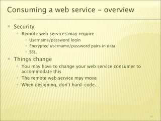 Consuming a web service - overview

   Security
       Remote web services may require
            Username/password login
            Encrypted username/password pairs in data
            SSL.
   Things change
       You may have to change your web service consumer to
        accommodate this
       The remote web service may move
       When designing, don’t hard-code…




                                                              41
 