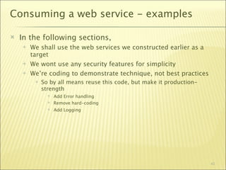 Consuming a web service - examples

   In the following sections,
       We shall use the web services we constructed earlier as a
        target
       We wont use any security features for simplicity
       We’re coding to demonstrate technique, not best practices
            So by all means reuse this code, but make it production-
             strength
                  Add Error handling
                  Remove hard-coding
                  Add Logging




                                                                        42
 