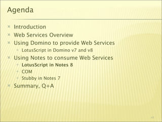 Agenda

   Introduction
   Web Services Overview
   Using Domino to provide Web Services
       LotusScript in Domino v7 and v8
   Using Notes to consume Web Services
       LotusScript in Notes 8
       COM
       Stubby in Notes 7
   Summary, Q+A




                                           43
 