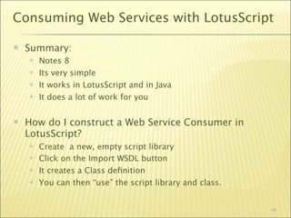 Consuming Web Services with LotusScript

   Summary:
       Notes 8
       Its very simple
       It works in LotusScript and in Java
       It does a lot of work for you


   How do I construct a Web Service Consumer in
    LotusScript?
       Create a new, empty script library
       Click on the Import WSDL button
       It creates a Class deﬁnition
       You can then “use” the script library and class.


                                                           44
 