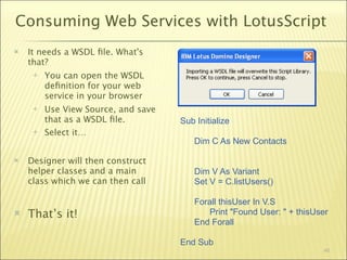 Consuming Web Services with LotusScript
   It needs a WSDL ﬁle. What's
    that?
        You can open the WSDL
         deﬁnition for your web
         service in your browser
        Use View Source, and save
         that as a WSDL ﬁle.         Sub Initialize
        Select it…
                                         Dim C As New Contacts

   Designer will then construct
    helper classes and a main            Dim V As Variant
    class which we can then call         Set V = C.listUsers()

                                         Forall thisUser In V.S
   That’s it!                               Print "Found User: " + thisUser
                                         End Forall

                                     End Sub
                                                                          46
 