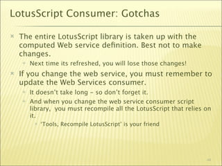 LotusScript Consumer: Gotchas

   The entire LotusScript library is taken up with the
    computed Web service deﬁnition. Best not to make
    changes.
       Next time its refreshed, you will lose those changes!
   If you change the web service, you must remember to
    update the Web Services consumer.
       It doesn’t take long - so don’t forget it.
       And when you change the web service consumer script
        library, you must recompile all the LotusScript that relies on
        it.
            ‘Tools, Recompile LotusScript’ is your friend




                                                                    48
 