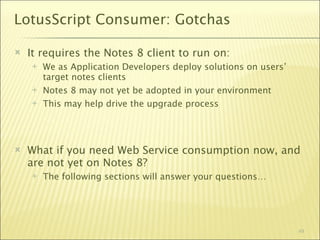 LotusScript Consumer: Gotchas

   It requires the Notes 8 client to run on:
       We as Application Developers deploy solutions on users’
        target notes clients
       Notes 8 may not yet be adopted in your environment
       This may help drive the upgrade process




   What if you need Web Service consumption now, and
    are not yet on Notes 8?
       The following sections will answer your questions…




                                                                  49
 