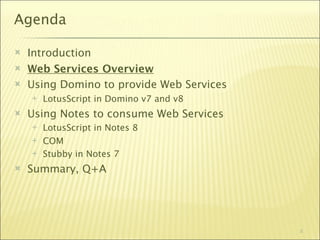 Agenda

   Introduction
   Web Services Overview
   Using Domino to provide Web Services
       LotusScript in Domino v7 and v8
   Using Notes to consume Web Services
       LotusScript in Notes 8
       COM
       Stubby in Notes 7
   Summary, Q+A




                                           5
 