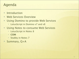 Agenda

   Introduction
   Web Services Overview
   Using Domino to provide Web Services
       LotusScript in Domino v7 and v8
   Using Notes to consume Web Services
       LotusScript in Notes 8
       COM
       Stubby in Notes 7
   Summary, Q+A




                                           50
 