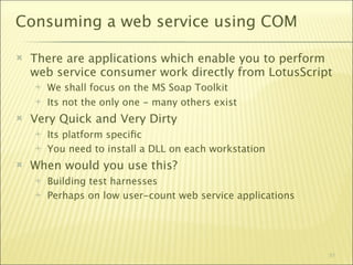 Consuming a web service using COM

   There are applications which enable you to perform
    web service consumer work directly from LotusScript
       We shall focus on the MS Soap Toolkit
       Its not the only one - many others exist
   Very Quick and Very Dirty
       Its platform speciﬁc
       You need to install a DLL on each workstation
   When would you use this?
       Building test harnesses
       Perhaps on low user-count web service applications




                                                             51
 