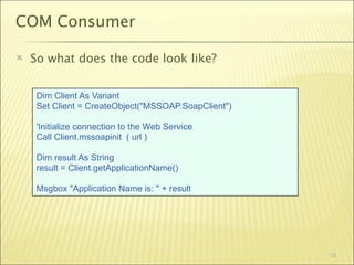 COM Consumer

   So what does the code look like?


     Dim Client As Variant
     Set Client = CreateObject("MSSOAP.SoapClient")

     'Initialize connection to the Web Service
     Call Client.mssoapinit ( url )

     Dim result As String
     result = Client.getApplicationName()

     Msgbox "Application Name is: " + result




                                                      52
 