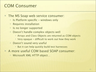 COM Consumer

   The MS Soap web service consumer:
       Is Platform speciﬁc - windows only
       Requires installation
       Is no longer supported
       Doesn’t handle complex objects well
            Arrays and Class Objects are returned as COM objects
            Very opaque - difficult to work out how they work
       Doesn’t sound very useful
            But it can help quickly build test harnesses
   A more useful COM based SOAP consumer:
       Microsoft XML HTTP object…




                                                                    53
 