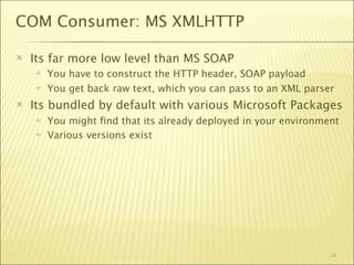 COM Consumer: MS XMLHTTP

   Its far more low level than MS SOAP
       You have to construct the HTTP header, SOAP payload
       You get back raw text, which you can pass to an XML parser
   Its bundled by default with various Microsoft Packages
       You might ﬁnd that its already deployed in your environment
       Various versions exist




                                                                 54
 
