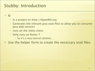 Stubby: Introduction

   It:
         Is a project on http://OpenNtf.org
         Generates the relevant java stub ﬁles to allow you to consume
          java web services
         runs on the notes client
         Only runs on Notes 7
              So it’s a very tactical solution…
   Use the helper form to create the necessary stub ﬁles:




                                                                    56
 