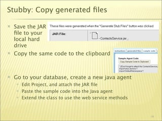 Stubby: Copy generated ﬁles

   Save the JAR
    ﬁle to your
    local hard
    drive
   Copy the same code to the clipboard



   Go to your database, create a new java agent
       Edit Project, and attach the JAR ﬁle
       Paste the sample code into the Java agent
       Extend the class to use the web service methods



                                                          58
 
