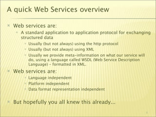 A quick Web Services overview

   Web services are:
       A standard application to application protocol for exchanging
        structured data
            Usually (but not always) using the http protocol
            Usually (but not always) using XML
            Usually we provide meta-information on what our service will
             do, using a language called WSDL (Web Service Description
             Language) – formatted in XML.
   Web services are:
            Language independent
            Platform independent
            Data format representation independent


   But hopefully you all knew this already...
                                                                            6
 