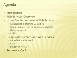 Agenda

   Introduction
   Web Services Overview
   Using Domino to provide Web Services
       LotusScript in Domino v7 and v8
       Java using a servlet in Domino 5 upwards
       Using an agent
       REST
   Using Notes to consume Web Services
       LotusScript in Notes 8
       COM
       Stubby in Notes 7
   Summary, Q+A
                                                   61
 