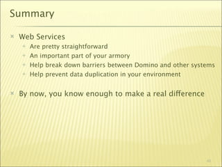Summary

   Web Services
       Are pretty straightforward
       An important part of your armory
       Help break down barriers between Domino and other systems
       Help prevent data duplication in your environment


   By now, you know enough to make a real difference




                                                              62
 