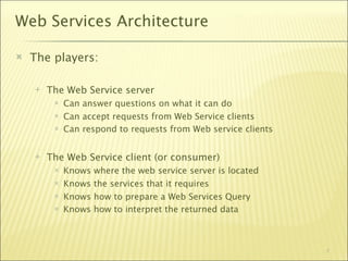 Web Services Architecture

   The players:

       The Web Service server
            Can answer questions on what it can do
            Can accept requests from Web Service clients
            Can respond to requests from Web service clients


       The Web Service client (or consumer)‫‏‬
            Knows   where the web service server is located
            Knows   the services that it requires
            Knows   how to prepare a Web Services Query
            Knows   how to interpret the returned data



                                                                7
 
