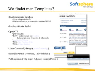 Wo findet man Templates? developerWorks Sandbox Nicht oft aktualisiert   IBM veröffentlicht jetzt vermehrt auf OpenNTF   developerWorks Artikel OpenNTF 240+ Projekte 1.500+ Codebeispiele im  CodeBin Lotusscript, Java, Javascript & @Formula Application Catalog NEU:  Best Practices Wiki NEU:  Widget Katalog Lotus Community Blogs (  planetlotus.org  ) Business Partner (Freeware, Testversionen ) Publikationen ( The View, Advisor, DominoPower ) 