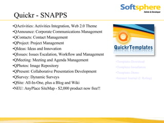 Quickr - SNAPPS Templates Download Templates Installation Templates Demo Intranet Journal (J. Roling) QActivities: Activities Integration, Web 2.0 Theme  QAnnounce: Corporate Communications Management  QContacts: Contact Management  QProject: Project Management  QIdeas: Ideas and Innovation  QIssues: Issues Escalation, Workflow and Management  QMeeting: Meeting and Agenda Management  QPhotos: Image Repository  QPresent: Collaborative Presentation Development  QSurvey: Dynamic Surveys  QSite: All-In-One, plus a Blog and Wiki  NEU: AnyPlace SiteMap - $2,000 product now free!! 