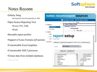 Notes Reconn Johnny Jiang developed by David Jeyachandran in 2004 Open Source Reporting Tool Excel, CSV, XML Flash Reusable report profiles Support of Lotus Formula @Functions   Customizable Excel templates Customizable XSLT processes Extract data from multiple databases. Download 