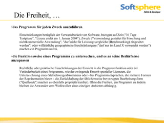 Die Freiheit, … das Programm für jeden Zweck auszuführen Einschränkungen bezüglich der Verwendbarkeit von Software, bezogen auf Zeit ("30 Tage Testphase", "Lizenz endet am 1. Januar 2004"), Zweck ("Verwendung gestattet für Forschung und nichtkommerzielle Anwendung", "darf nicht für Leistungsvergleiche (Benchmarking) eingesetzt werden") oder willkürliche geographische Beschränkungen ("darf nur im Land X verwendet werden") machen ein Programm unfrei.  die Funktionsweise eines Programms zu untersuchen, und es an seine Bedürfnisse anzupassen   Rechtliche oder praktische Einschränkungen der Einsicht in die Programmfunktion oder der Veränderbarkeit eines Programms, wie der zwingende Erwerb spezieller Lizenzen, die Unterzeichnung eines Stillschweigeabkommens oder - bei Programmiersprachen, die mehrere Formen der Repräsentation bieten - die Zurückhaltung der üblicherweise bevorzugten Bearbeitungsform ("Quellcode") machen es ebenfalls proprietär (unfrei). Ohne die Freiheit, ein Programm zu ändern bleiben die Anwender vom Wohlwollen eines einzigen Anbieters abhängig.  