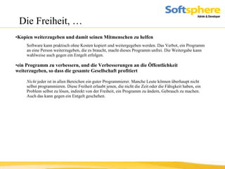 Die Freiheit, … Kopien weiterzugeben und damit seinen Mitmenschen zu helfen   Software kann praktisch ohne Kosten kopiert und weitergegeben werden. Das Verbot, ein Programm an eine Person weiterzugeben, die es braucht, macht dieses Programm unfrei. Die Weitergabe kann wahlweise auch gegen ein Entgelt erfolgen.   ein Programm zu verbessern, und die Verbesserungen an die Öffentlichkeit weiterzugeben, so dass die gesamte Gesellschaft profitiert Nicht  jeder ist in allen Bereichen ein guter Programmierer. Manche Leute können überhaupt nicht selbst programmieren. Diese Freiheit erlaubt jenen, die nicht die Zeit oder die Fähigkeit haben, ein Problem selbst zu lösen, indirekt von der Freiheit, ein Programm zu ändern, Gebrauch zu machen. Auch das kann gegen ein Entgelt geschehen.  