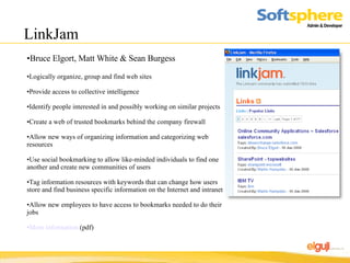 LinkJam Bruce Elgort, Matt White & Sean Burgess Logically organize, group and find web sites Provide access to collective intelligence Identify people interested in and possibly working on similar projects Create a web of trusted bookmarks behind the company firewall Allow new ways of organizing information and categorizing web resources Use social bookmarking to allow like-minded individuals to find one another and create new communities of users Tag information resources with keywords that can change how users store and find business specific information on the Internet and intranet Allow new employees to have access to bookmarks needed to do their jobs More information  (pdf) 