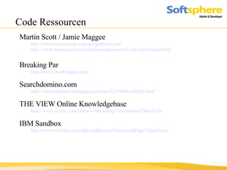 Code Ressourcen Martin Scott / Jamie Maggee http://www.martinscott.com/designlibrary.nsf  http://www.martinscott.com/dominosupersearch2.nsf/search?openform Breaking Par http://www.breakingpar.com/ Searchdomino.com  http://searchdomino.techtarget.com/tips/0,289484,sid4,00.html THE VIEW Online Knowledgebase http://www.eview.com/eview/volr6.nsf/pgViewJournal?OpenForm IBM Sandbox http://www-10.lotus.com/ldd/sandbox.nsf/DownloadPage?OpenForm 