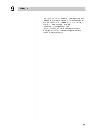 99 
9 ANEXOS 
Para a proteção integral do motor é recomendado a utili-zação 
de termostatos no mesmo. Se o termostato não for 
utilizado, a entrada de erro externo (DI3) da SSW-04 
deverá ser curto-circuitada com o +Vcc. 
Os fusíveis dos motores são normais. 
Deve ser instalado um relé térmico para cada motor. 
A Soft-Starter deve ser dimensionada para o ciclo de 
partida de todos os motores. 
 