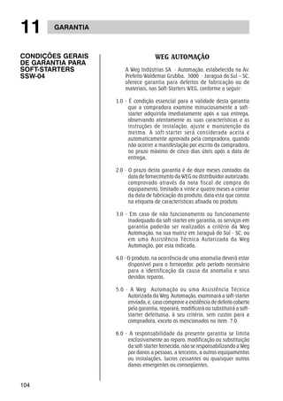 11 GARANTIA 
CONDIÇÕES GERAIS 
DE GARANTIA PARA 
SOFT-STARTERS 
SSW-04 
104 
WEG AUTOMAÇÃO 
A Weg Indústrias SA - Automação, estabelecida na Av. 
Prefeito Waldemar Grubba, 3000 - Jaraguá do Sul – SC, 
oferece garantia para defeitos de fabricação ou de 
materiais, nas Soft-Starters WEG, conforme a seguir: 
1.0 - É condição essencial para a validade desta garantia 
que a compradora examine minuciosamente a soft-starter 
adquirida imediatamente após a sua entrega, 
observando atentamente as suas características e as 
instruções de instalação, ajuste e manutenção da 
mesma. A soft-starter será considerada aceita e 
automaticamente aprovada pela compradora, quando 
não ocorrer a manifestação por escrito da compradora, 
no prazo máximo de cinco dias úteis após a data de 
entrega, 
2.0 - O prazo desta garantia é de doze meses contados da 
data de fornecimento da WEG ou distribuidor autorizado, 
comprovado através da nota fiscal de compra do 
equipamento, limitado a vinte e quatro meses a contar 
da data de fabricação do produto, data esta que consta 
na etiqueta de características afixada no produto. 
3.0 - Em caso de não funcionamento ou funcionamento 
inadequado da soft-starter em garantia, os serviços em 
garantia poderão ser realizados a critério da Weg 
Automação, na sua matriz em Jaraguá do Sul - SC, ou 
em uma Assistência Técnica Autorizada da Weg 
Automação, por esta indicada. 
4.0 - O produto, na ocorrência de uma anomalia deverá estar 
disponível para o fornecedor, pelo período necessário 
para a identificação da causa da anomalia e seus 
devidos reparos. 
5.0 - A Weg Automação ou uma Assistência Técnica 
Autorizada da Weg Automação, examinará a soft-starter 
enviada, e, caso comprove a existência de defeito coberto 
pela garantia, reparará, modificará ou substituirá a soft-starter 
defeituosa, à seu critério, sem custos para a 
compradora, exceto os mencionados no item 7.0. 
6.0 - A responsabilidade da presente garantia se limita 
exclusivamente ao reparo, modificação ou substituição 
da soft-starter fornecida, não se responsabilizando a Weg 
por danos a pessoas, a terceiros, a outros equipamentos 
ou instalações, lucros cessantes ou quaisquer outros 
danos emergentes ou conseqüentes. 
 