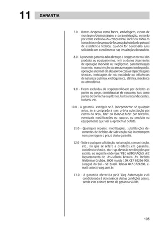 105 
11 GARANTIA 
7.0 - Outras despesas como fretes, embalagens, custos de 
montagem/desmontagem e parametrização, correrão 
por conta exclusiva da compradora, inclusive todos os 
honorários e despesas de locomoção/estada do pessoal 
de assistência técnica, quando for necessário e/ou 
solicitado um atendimento nas instalações do usuário. 
8.0 - A presente garantia não abrange o desgaste normal dos 
produtos ou equipamentos, nem os danos decorrentes 
de operação indevida ou negligente, parametrização 
incorreta, manutenção ou armazenagem inadequada, 
operação anormal em desacordo com as especificações 
técnicas, instalações de má qualidade ou influências 
de natureza química, eletroquímica, elétrica, mecânica 
ou atmosférica. 
9.0 - Ficam excluídas da responsabilidade por defeitos as 
partes ou peças consideradas de consumo, tais como 
partes de borracha ou plástico, bulbos incandescentes, 
fusíveis, etc. 
10.0 - A garantia extinguir-se-á, independente de qualquer 
aviso, se a compradora sem prévia autorização por 
escrito da WEG, fizer ou mandar fazer por terceiros, 
eventuais modificações ou reparos no produto ou 
equipamento que vier a apresentar defeito. 
11.0 - Quaisquer reparos, modificações, substituições de-correntes 
de defeitos de fabricação não interrompem 
nem prorrogam o prazo desta garantia. 
12.0 - Toda e qualquer solicitação, reclamação, comuni-cação, 
etc., no que se refere a produtos em garantia, 
assistência técnica, start-up, deverão ser dirigidos por 
escrito, ao seguinte endereço: WEG AUTOMAÇÃO. A/C 
Departamento de Assistência Técnica, Av. Prefeito 
Waldemar Grubba, 3000 malote 190, CEP 89256-900, 
Jaraguá do Sul – SC Brasil, Telefax 047-3724200, e-mail: 
astec@weg.com.br. 
13.0 - A garantia oferecida pela Weg Automação está 
condicionada à observância destas condições gerais, 
sendo este o único termo de garantia válido. 
