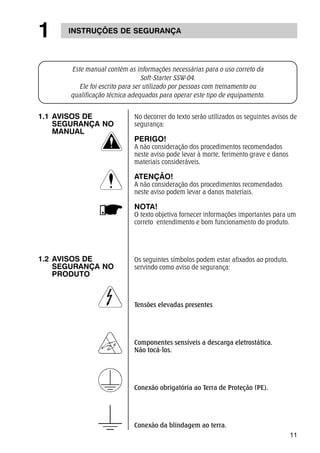 11 
1 INSTRUÇÕES DE SEGURANÇA 
Este manual contém as informações necessárias para o uso correto da 
Soft-Starter SSW-04. 
Ele foi escrito para ser utilizado por pessoas com treinamento ou 
qualificação técnica adequados para operar este tipo de equipamento. 
No decorrer do texto serão utilizados os seguintes avisos de 
segurança: 
PERIGO! 
A não consideração dos procedimentos recomendados 
neste aviso pode levar à morte, ferimento grave e danos 
materiais consideráveis. 
ATENÇÃO! 
A não consideração dos procedimentos recomendados 
neste aviso podem levar a danos materiais. 
NOTA! 
O texto objetiva fornecer informações importantes para um 
correto entendimento e bom funcionamento do produto. 
Os seguintes símbolos podem estar afixados ao produto, 
servindo como aviso de segurança: 
Tensões elevadas presentes 
Componentes sensíveis a descarga eletrostática. 
Não tocá-los. 
Conexão obrigatória ao Terra de Proteção (PE). 
Conexão da blindagem ao terra. 
1.1 AVISOS DE 
SEGURANÇA NO 
MANUAL 
1.2 AVISOS DE 
SEGURANÇA NO 
PRODUTO 
 