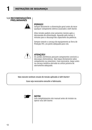 1 INSTRUÇÕES DE SEGURANÇA 
1.3 RECOMENDAÇÕES 
12 
PRELIMINARES 
PERIGO! 
Sempre desconecte a alimentação geral antes de tocar 
qualquer componente elétrico associado a Soft-Starter. 
Altas tensões podem estar presentes mesmo após a 
desconexão da alimentação. Aguarde pelo menos 3 
minutos para a descarga dos capacitores da potência. 
Sempre conecte a carcaça do equipamento ao Terra de 
Proteção (P.E.),no ponto adequado para isto. 
ATENÇÃO! 
Os cartões eletrônicos possuem componentes sensíveis a 
descargas eletrostáticas. Não toque diretamente sobre 
componentes ou conectores. Caso necessário, toque antes 
na carcaça metálica aterrada ou utilize pulseira de 
aterramento adequada. 
Não execute nenhum ensaio de tensão aplicada à Soft-Starter! 
Caso seja necessário consulte o fabricante. 
NOTA! 
Leia completamente este manual antes de instalar ou 
operar esta Soft-Starter. 
 