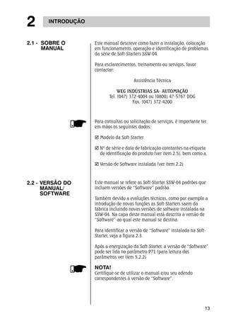 13 
2 INTRODUÇÃO 
Para consultas ou solicitação de serviços, é importante ter 
em mãos os seguintes dados: 
; Modelo da Soft-Starter 
; Nº de série e data de fabricação constantes na etiqueta 
de identificação do produto (ver item 2.5), bem como a, 
; Versão de Software instalada (ver item 2.2) 
2.2 - VERSÃO DO 
MANUAL/ 
SOFTWARE 
Este manual se refere as Soft-Starter SSW-04 padrões que 
incluem versões de “Software” padrão. 
Também devido a evoluções técnicas, como por exemplo a 
introdução de novas funções as Soft-Starters saem da 
fábrica incluindo novas versões de software instalada na 
SSW-04. Na capa deste manual está descrita a versão de 
“Software” ao qual este manual se destina. 
Para identificar a versão de “Software” instalada na Soft- 
Starter, veja a figura 2.3. 
Após a energização da Soft-Starter, a versão de “Software” 
pode ser lida no parâmetro P71 (para leitura dos 
parâmetros ver item 5.2.2) 
NOTA! 
Certifique-se de utilizar o manual e/ou seu adendo 
correspondentes à versão de “Software”. 
2.1 - SOBRE O 
MANUAL 
Este manual descreve como fazer a instalação, colocação 
em funcionamento, operação e identificação de problemas 
da série de Soft-Starters SSW-04. 
Para esclarecimentos, treinamento ou serviços, favor 
contactar: 
Assistência Técnica 
WEG INDÚSTRIAS SA- AUTOMAÇÃO 
Tel. (047) 372-4004 ou (0800) 47-5767 DDG 
Fax. (047) 372-4200 
 