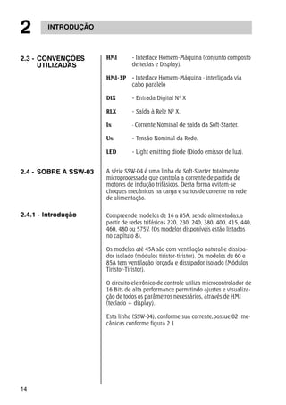 2 INTRODUÇÃO 
2.3 - CONVENÇÕES 
14 
UTILIZADAS 
HMI - Interface Homem-Máquina (conjunto composto 
de teclas e Display). 
HMI-3P - Interface Homem-Máquina - interligada via 
cabo paralelo 
DIX - Entrada Digital Nº X 
RLX - Saída à Rele Nº X. 
IN - Corrente Nominal de saída da Soft-Starter. 
UN - Tensão Nominal da Rede. 
LED - Light emitting diode (Diodo emissor de luz). 
2.4 - SOBRE A SSW-03 A série SSW-04 é uma linha de Soft-Starter totalmente 
microprocessada que controla a corrente de partida de 
motores de indução trifásicos. Desta forma evitam-se 
choques mecânicos na carga e surtos de corrente na rede 
de alimentação. 
2.4.1 - Introdução Compreende modelos de 16 a 85A, sendo alimentadas,a 
partir de redes trifásicas 220, 230, 240, 380, 400, 415, 440, 
460, 480 ou 575V. (Os modelos disponíveis estão listados 
no capítulo 8). 
Os modelos até 45A são com ventilação natural e dissipa-dor 
isolado (módulos tiristor-tiristor). Os modelos de 60 e 
85A tem ventilação forçada e dissipador isolado (Módulos 
Tiristor-Tiristor). 
O circuito eletrônico de controle utiliza microcontrolador de 
16 Bits de alta performance permitindo ajustes e visualiza-ção 
de todos os parâmetros necessários, através de HMI 
(teclado + display). 
Esta linha (SSW-04), conforme sua corrente,possue 02 me-cânicas 
conforme figura 2.1 
 