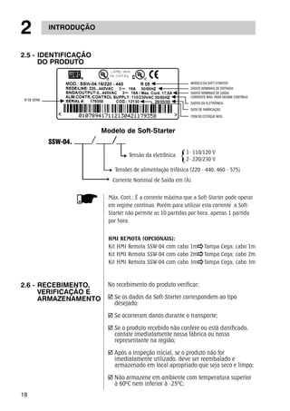 2 INTRODUÇÃO 
2.5 - IDENTIFICAÇÃO 
18 
DO PRODUTO 
SSW-04. 
Modelo de Soft-Starter 
2.6 - RECEBIMENTO, 
VERIFICAÇÃO E 
ARMAZENAMENTO 
MODELO DA SOFT-STARTER 
DADOS NOMINAIS DE ENTRADA 
DADOS NOMINAIS DE SAÍDA/ 
CORRENTE MÁX. PARA REGIME CONTÍNUO 
DADOS DA ELETRÔNICA 
DATA DE FABRICAÇÃO 
1- 110/120 V 
2- 220/230 V 
Tensão da eletrônica 
Tensões de alimentação trifásica (220 - 440, 460 - 575) 
Corrente Nominal de Saída em (A) 
HMI REMOTA (OPCIONAIS): 
Kit HMI Remota SSW-04 com cabo 1m Tampa Cega; cabo 1m 
Kit HMI Remota SSW-04 com cabo 2m Tampa Cega; cabo 2m 
Kit HMI Remota SSW-04 com cabo 3m Tampa Cega; cabo 3m 
No recebimento do produto verificar; 
; Se os dados da Soft-Starter correspondem ao tipo 
desejado; 
; Se ocorreram danos durante o transporte; 
; Se o produto recebido não confere ou está danificado, 
contate imediatamente nossa fábrica ou nosso 
representante na região; 
; Após a inspeção inicial, se o produto não for 
imediatamente utilizado, deve ser reembalado e 
armazenado em local apropriado que seja seco e limpo; 
; Não armazene em ambiente com temperatura superior 
à 60ºC nem inferior à -25ºC; 
No DE SÉRIE 
ITEM DE ESTOQUE WEG 
Máx. Cont.: É a corrente máxima que a Soft-Starter pode operar 
em regime contínuo. Porém para utilizar esta corrente a Soft- 
Starter não permite as 10 partidas por hora, apenas 1 partida 
por hora. 
 