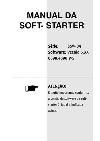 MANUAL DA 
SOFT- STARTER 
Série: SSW-04 
Software: versão 5.XX 
0899.4890 P/5 
ATENÇÃO! 
É muito importante conferir se 
a versão de software da soft-starter 
é igual a indicada 
acima. 
 